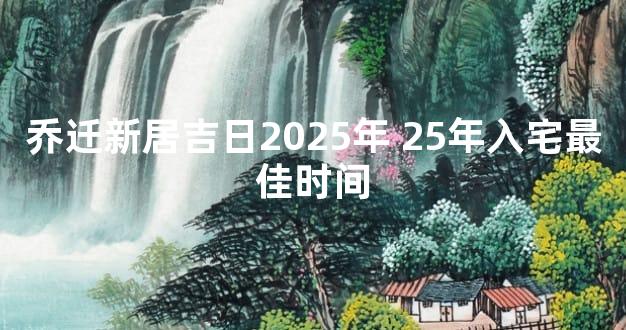 乔迁新居吉日2025年 25年入宅最佳时间